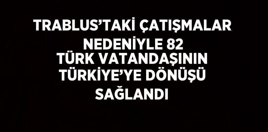 TRABLUS’TAKİ ÇATIŞMALAR NEDENİYLE 82 TÜRK VATANDAŞININ TÜRKİYE’YE DÖNÜŞÜ SAĞLANDI