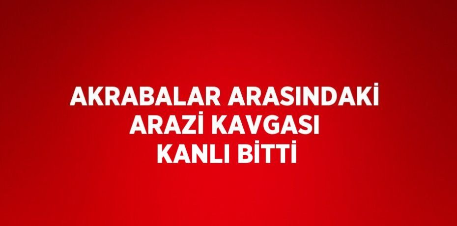 AKRABALAR ARASINDAKİ ARAZİ KAVGASI KANLI BİTTİ