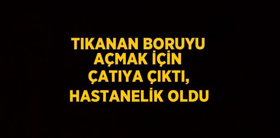 TIKANAN BORUYU AÇMAK İÇİN ÇATIYA ÇIKTI, HASTANELİK OLDU