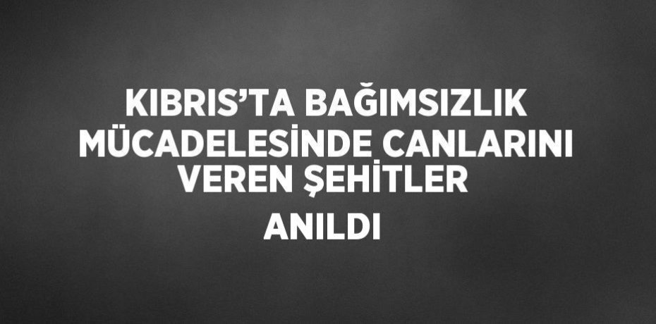 KIBRIS’TA BAĞIMSIZLIK MÜCADELESİNDE CANLARINI VEREN ŞEHİTLER ANILDI