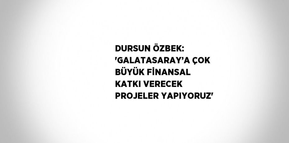 DURSUN ÖZBEK: 'GALATASARAY’A ÇOK BÜYÜK FİNANSAL KATKI VERECEK PROJELER YAPIYORUZ'