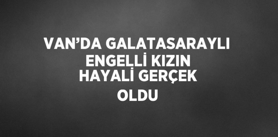 VAN’DA GALATASARAYLI ENGELLİ KIZIN HAYALİ GERÇEK OLDU