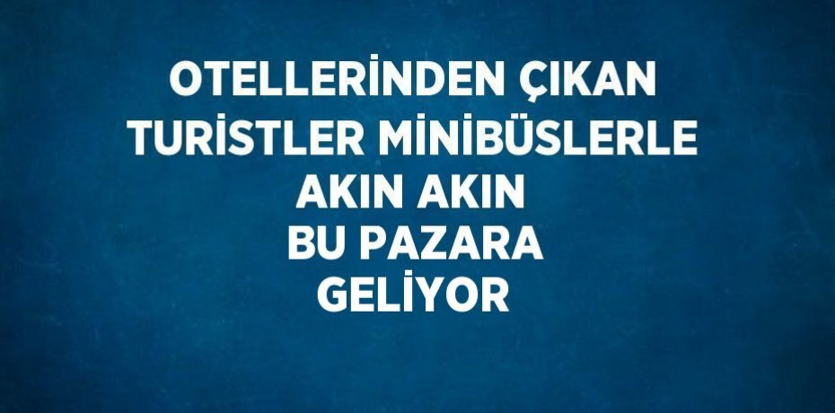 OTELLERİNDEN ÇIKAN TURİSTLER MİNİBÜSLERLE AKIN AKIN BU PAZARA GELİYOR