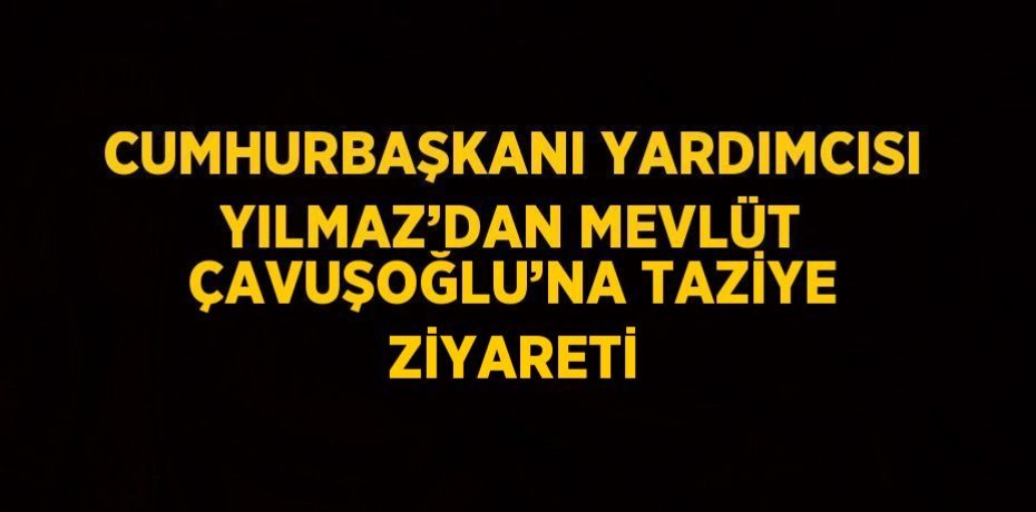 CUMHURBAŞKANI YARDIMCISI YILMAZ’DAN MEVLÜT ÇAVUŞOĞLU’NA TAZİYE ZİYARETİ
