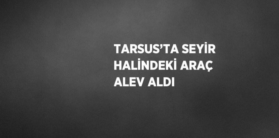 TARSUS’TA SEYİR HALİNDEKİ ARAÇ ALEV ALDI
