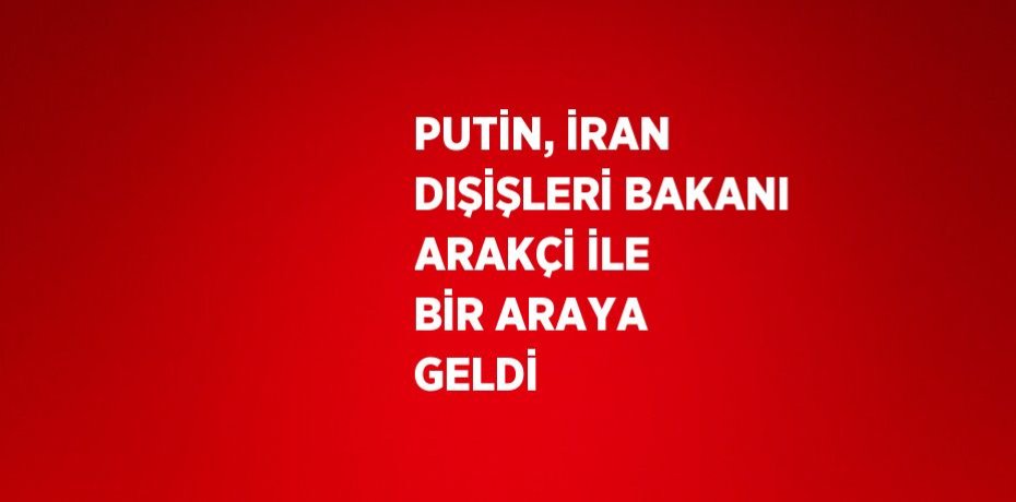 PUTİN, İRAN DIŞİŞLERİ BAKANI ARAKÇİ İLE BİR ARAYA GELDİ