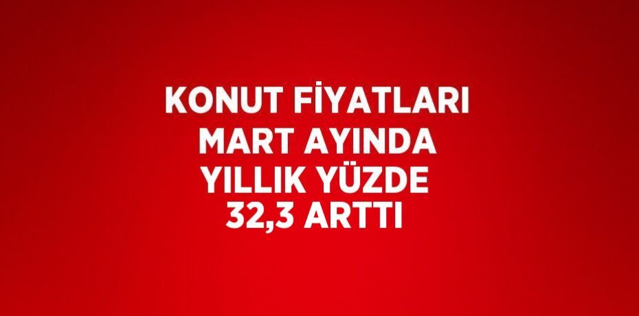 KONUT FİYATLARI MART AYINDA YILLIK YÜZDE 32,3 ARTTI