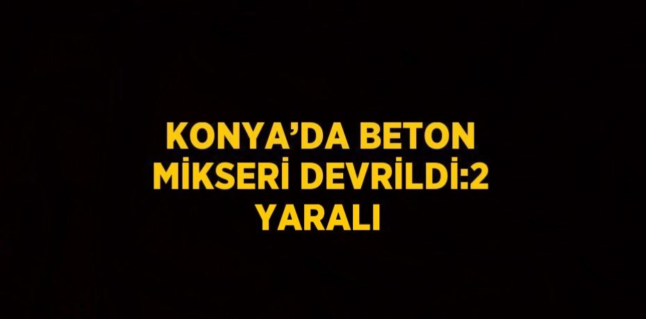 KONYA’DA BETON MİKSERİ DEVRİLDİ:2 YARALI