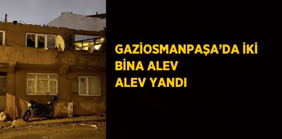 GAZİOSMANPAŞA’DA İKİ BİNA ALEV ALEV YANDI