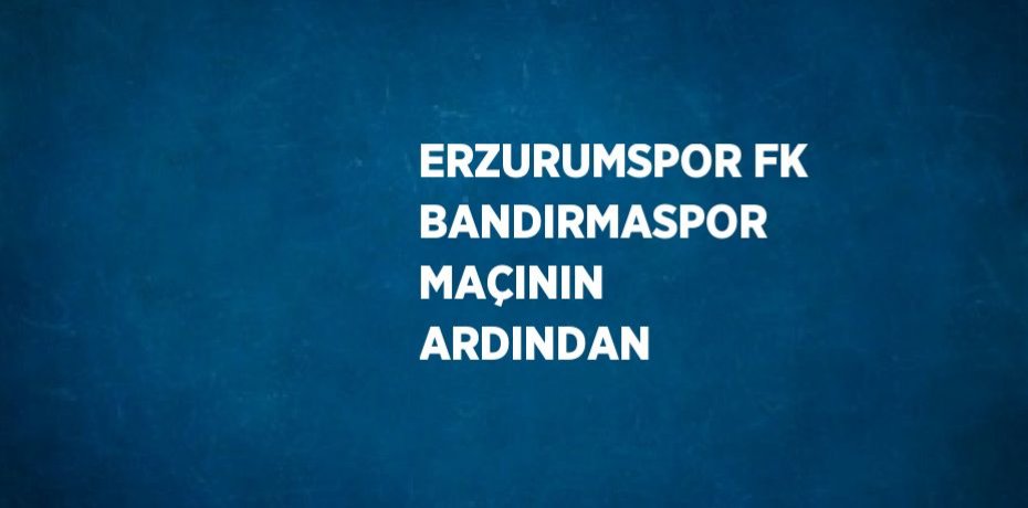 ERZURUMSPOR FK BANDIRMASPOR MAÇININ ARDINDAN