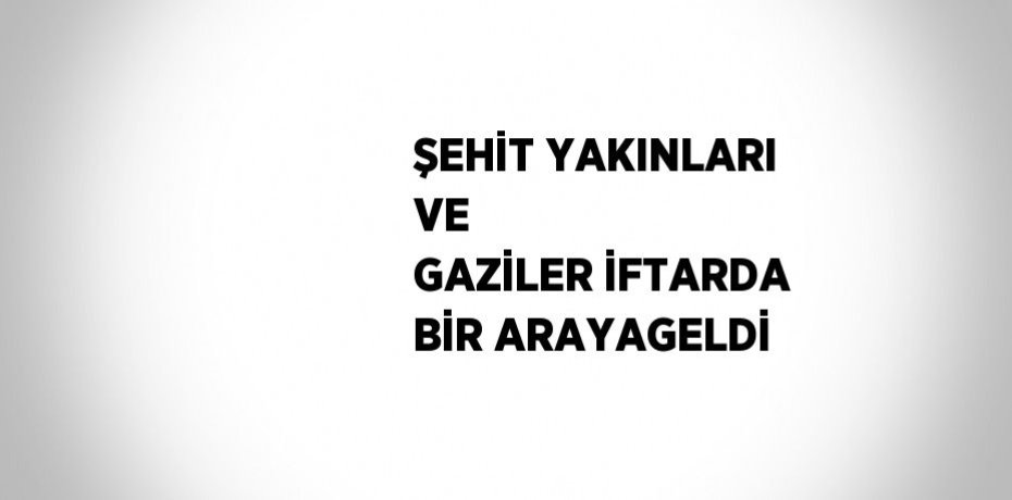 ŞEHİT YAKINLARI VE  GAZİLER İFTARDA BİR ARAYAGELDİ