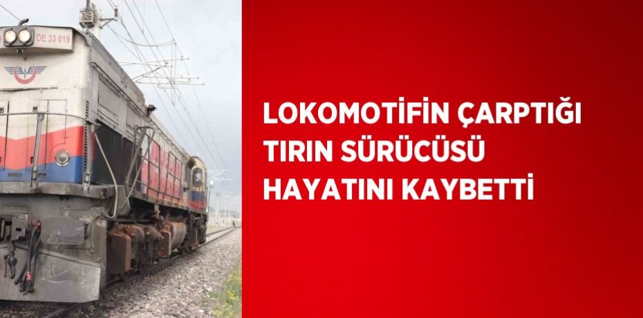 LOKOMOTİFİN ÇARPTIĞI TIRIN SÜRÜCÜSÜ HAYATINI KAYBETTİ
