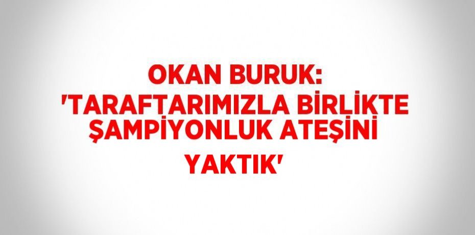 OKAN BURUK: 'TARAFTARIMIZLA BİRLİKTE ŞAMPİYONLUK ATEŞİNİ YAKTIK'