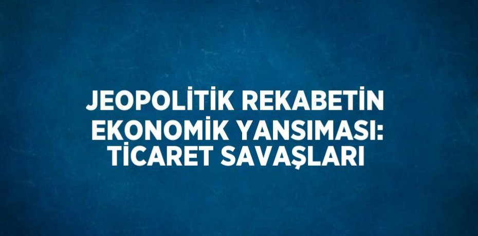 JEOPOLİTİK REKABETİN EKONOMİK YANSIMASI: TİCARET SAVAŞLARI