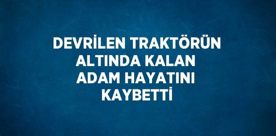 DEVRİLEN TRAKTÖRÜN ALTINDA KALAN ADAM HAYATINI KAYBETTİ