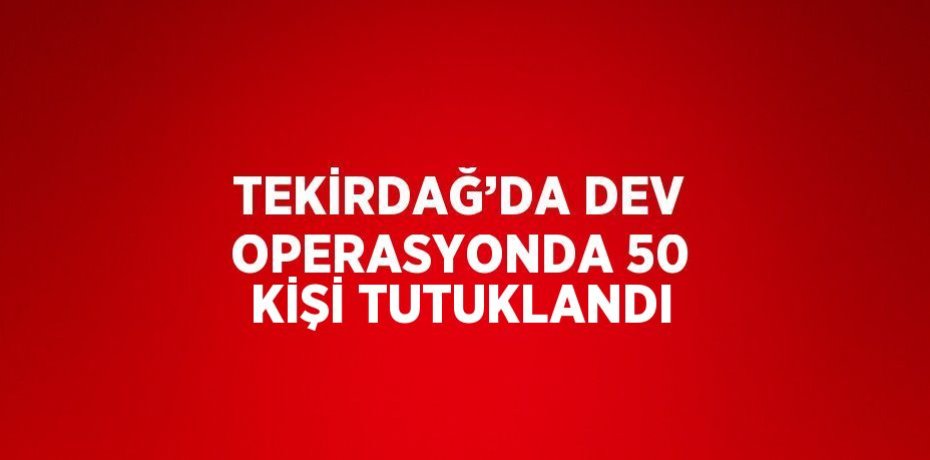 TEKİRDAĞ’DA DEV OPERASYONDA 50 KİŞİ TUTUKLANDI