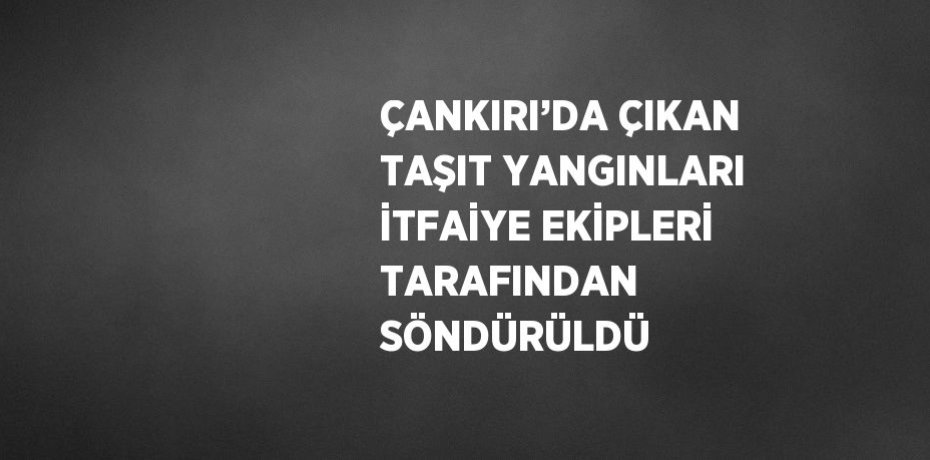 ÇANKIRI’DA ÇIKAN TAŞIT YANGINLARI İTFAİYE EKİPLERİ TARAFINDAN SÖNDÜRÜLDÜ
