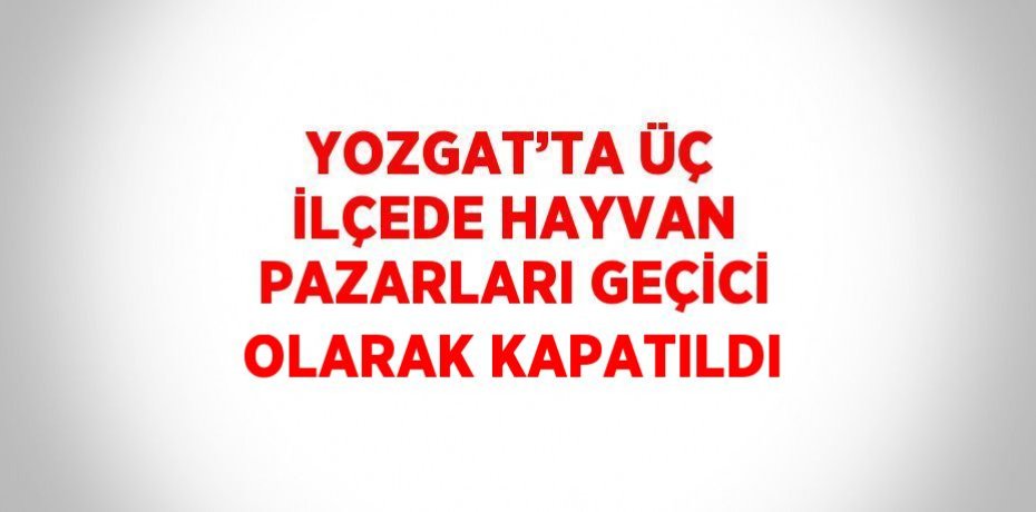 YOZGAT’TA ÜÇ İLÇEDE HAYVAN PAZARLARI GEÇİCİ OLARAK KAPATILDI