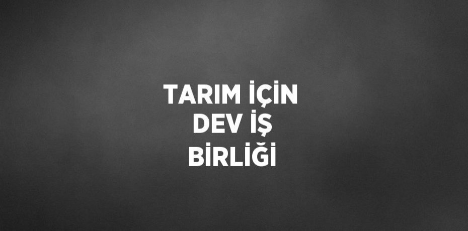 TARIM İÇİN DEV İŞ BİRLİĞİ
