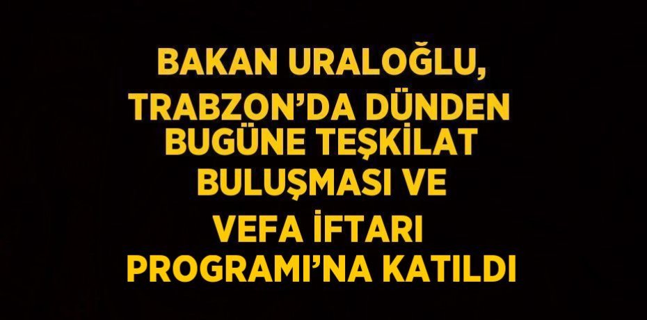 BAKAN URALOĞLU, TRABZON’DA DÜNDEN BUGÜNE TEŞKİLAT BULUŞMASI VE VEFA İFTARI PROGRAMI’NA KATILDI