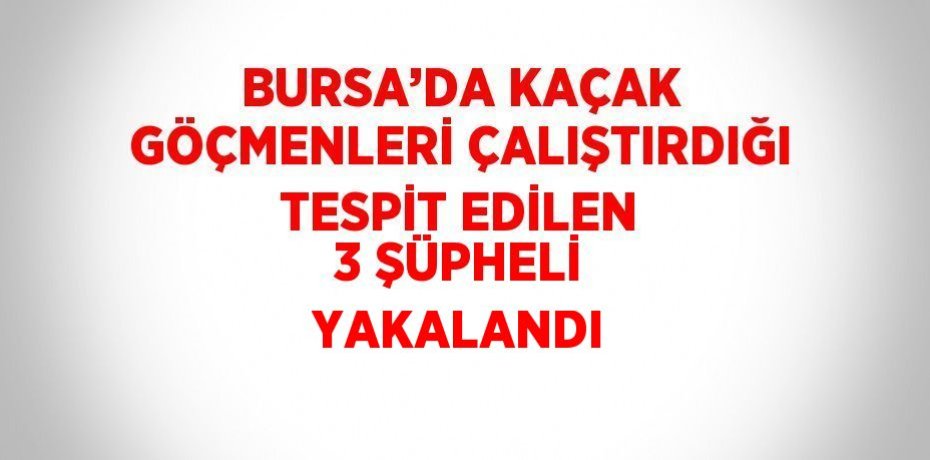 BURSA’DA KAÇAK GÖÇMENLERİ ÇALIŞTIRDIĞI TESPİT EDİLEN 3 ŞÜPHELİ YAKALANDI