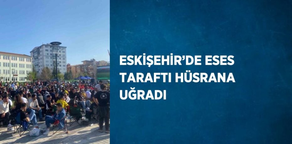 ESKİŞEHİR’DE ESES TARAFTI HÜSRANA UĞRADI