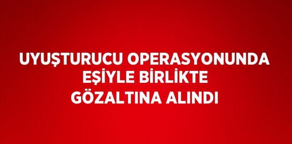 UYUŞTURUCU OPERASYONUNDA EŞİYLE BİRLİKTE GÖZALTINA ALINDI