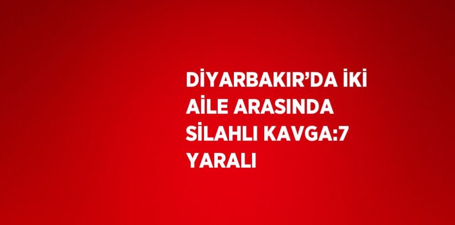 DİYARBAKIR’DA İKİ AİLE ARASINDA SİLAHLI KAVGA:7 YARALI