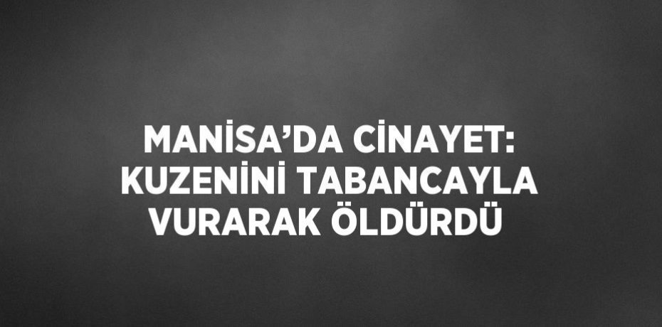 MANİSA’DA CİNAYET: KUZENİNİ TABANCAYLA VURARAK ÖLDÜRDÜ