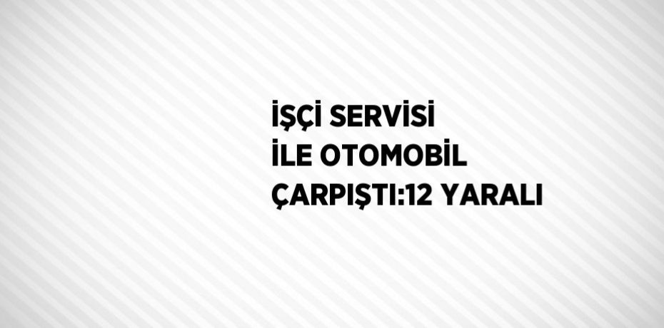 İŞÇİ SERVİSİ İLE OTOMOBİL ÇARPIŞTI:12 YARALI