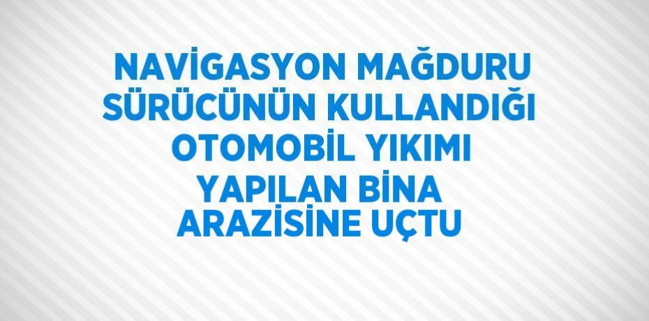 NAVİGASYON MAĞDURU SÜRÜCÜNÜN KULLANDIĞI OTOMOBİL YIKIMI YAPILAN BİNA ARAZİSİNE UÇTU