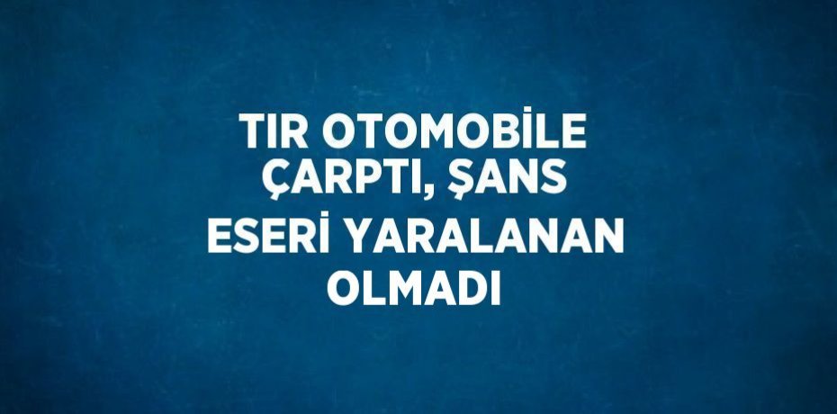 TIR OTOMOBİLE ÇARPTI, ŞANS ESERİ YARALANAN OLMADI