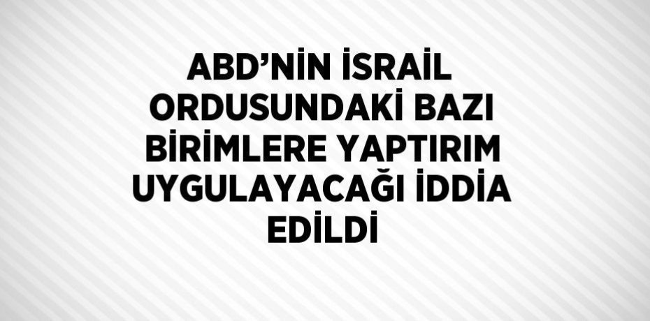ABD’NİN İSRAİL ORDUSUNDAKİ BAZI BİRİMLERE YAPTIRIM UYGULAYACAĞI İDDİA EDİLDİ