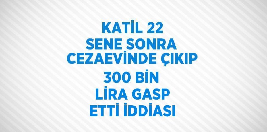 KATİL 22 SENE SONRA CEZAEVİNDE ÇIKIP 300 BİN LİRA GASP ETTİ İDDİASI