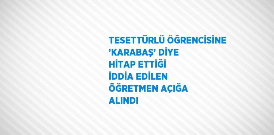 TESETTÜRLÜ ÖĞRENCİSİNE ’KARABAŞ’ DİYE HİTAP ETTİĞİ İDDİA EDİLEN ÖĞRETMEN AÇIĞA ALINDI