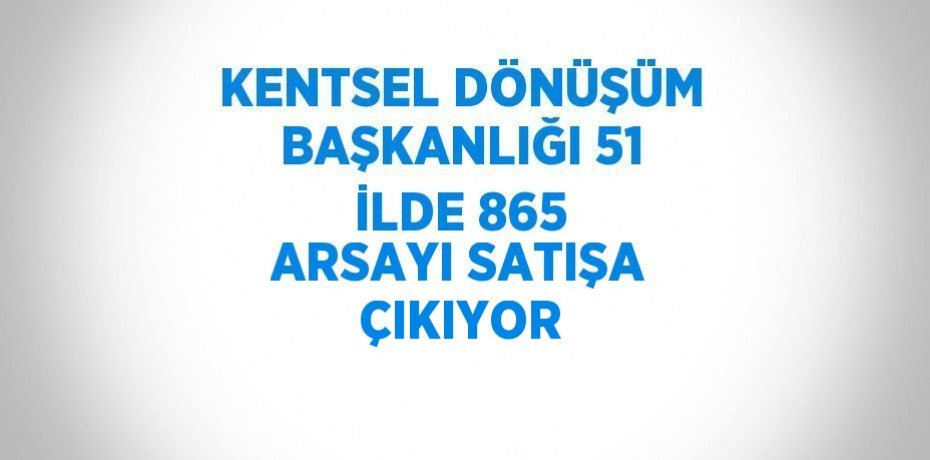 KENTSEL DÖNÜŞÜM BAŞKANLIĞI 51 İLDE 865 ARSAYI SATIŞA ÇIKIYOR