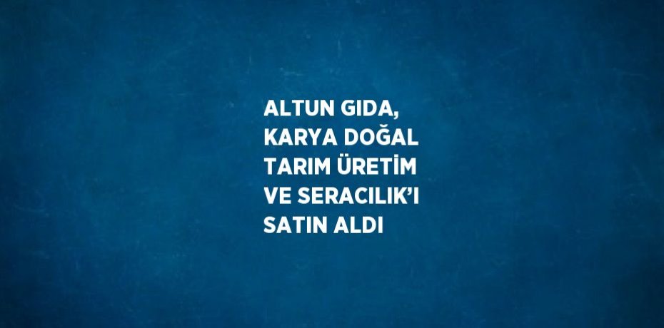 ALTUN GIDA, KARYA DOĞAL TARIM ÜRETİM VE SERACILIK’I SATIN ALDI