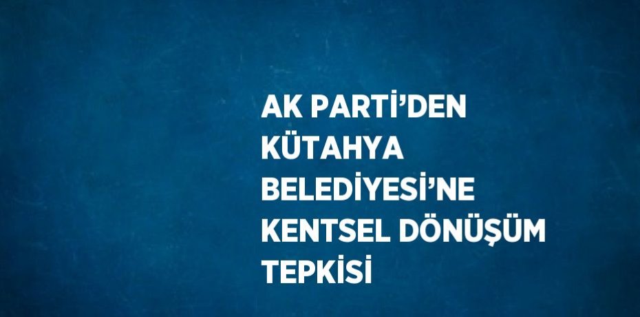 AK PARTİ’DEN KÜTAHYA BELEDİYESİ’NE KENTSEL DÖNÜŞÜM TEPKİSİ