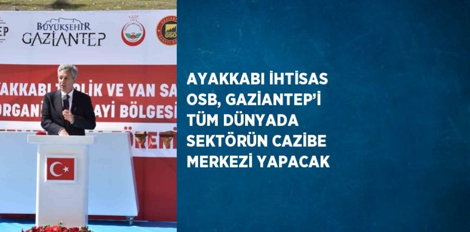 AYAKKABI İHTİSAS OSB, GAZİANTEP’İ TÜM DÜNYADA SEKTÖRÜN CAZİBE MERKEZİ YAPACAK