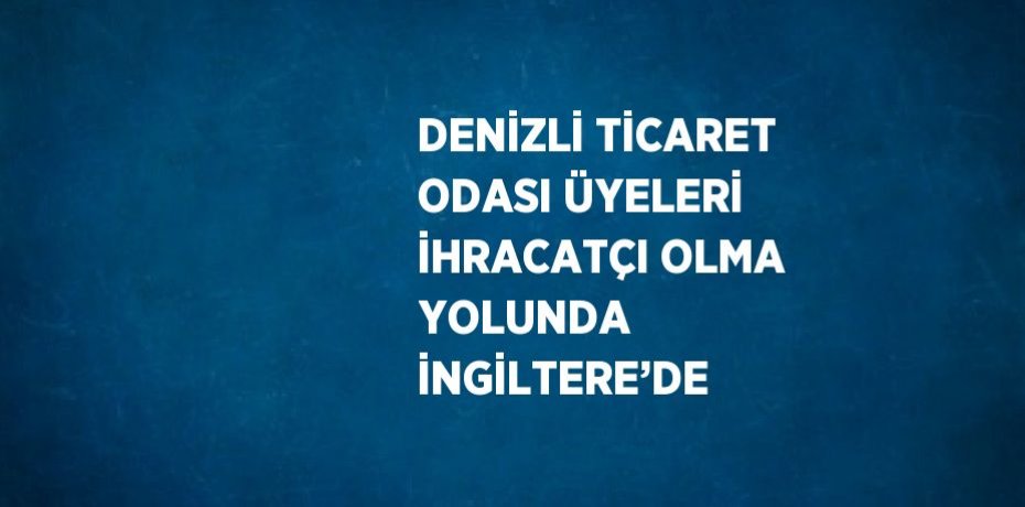 DENİZLİ TİCARET ODASI ÜYELERİ İHRACATÇI OLMA YOLUNDA İNGİLTERE’DE