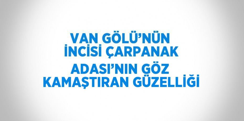 VAN GÖLÜ’NÜN İNCİSİ ÇARPANAK ADASI’NIN GÖZ KAMAŞTIRAN GÜZELLİĞİ