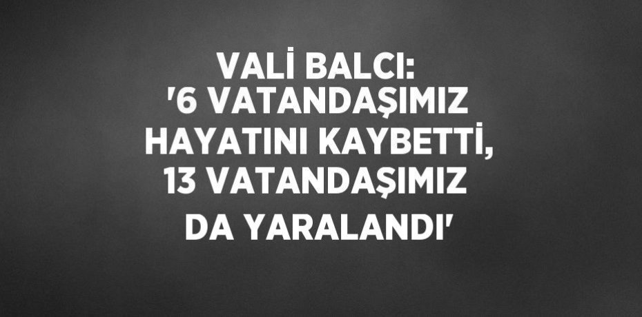 VALİ BALCI: '6 VATANDAŞIMIZ HAYATINI KAYBETTİ, 13 VATANDAŞIMIZ DA YARALANDI'