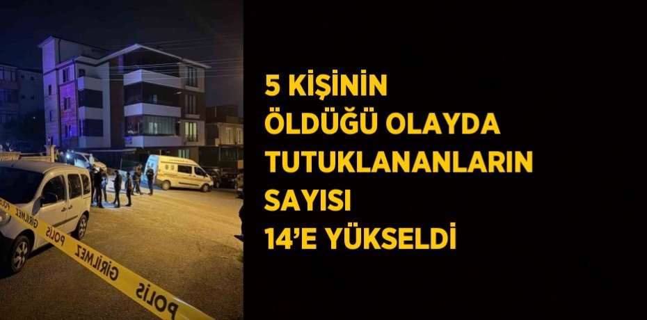 5 KİŞİNİN ÖLDÜĞÜ OLAYDA TUTUKLANANLARIN SAYISI 14’E YÜKSELDİ