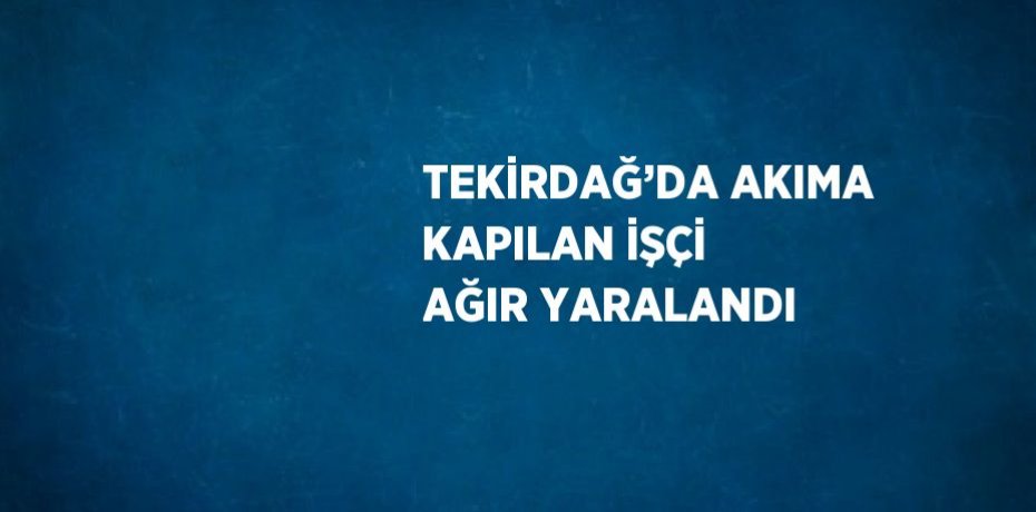 TEKİRDAĞ’DA AKIMA KAPILAN İŞÇİ AĞIR YARALANDI