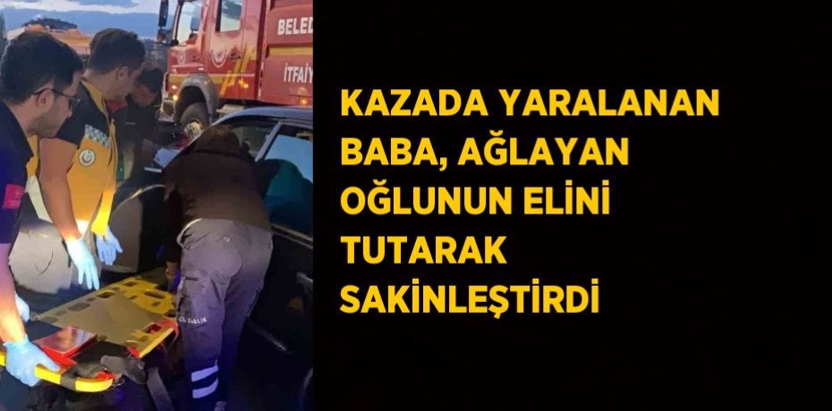 KAZADA YARALANAN BABA, AĞLAYAN OĞLUNUN ELİNİ TUTARAK SAKİNLEŞTİRDİ
