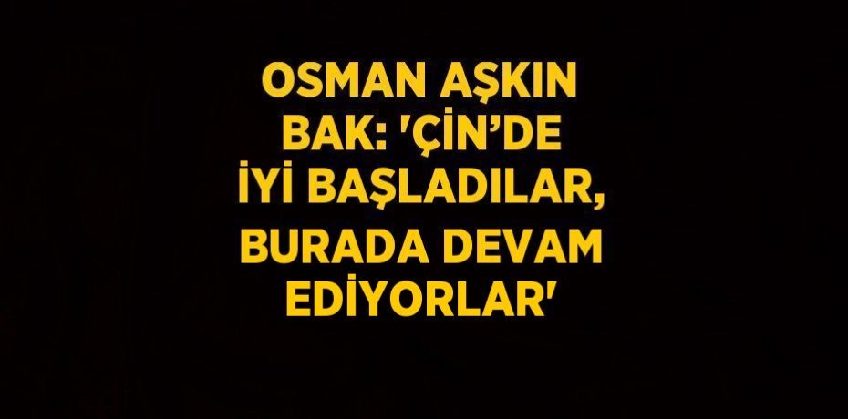 OSMAN AŞKIN BAK: 'ÇİN’DE İYİ BAŞLADILAR, BURADA DEVAM EDİYORLAR'