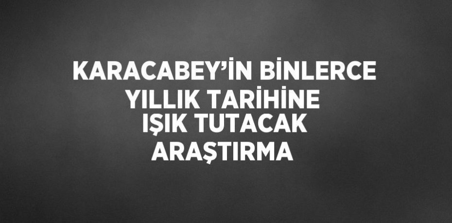 KARACABEY’İN BİNLERCE YILLIK TARİHİNE IŞIK TUTACAK ARAŞTIRMA