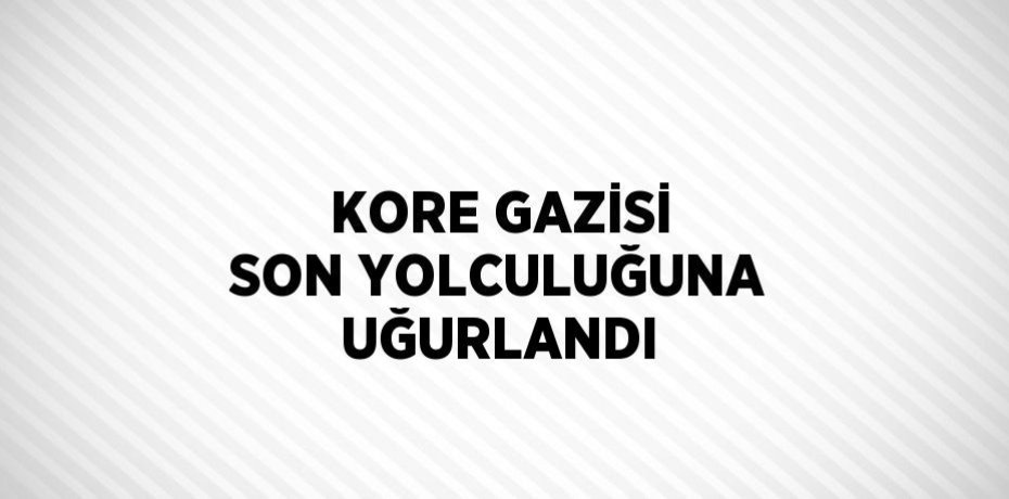 KORE GAZİSİ SON YOLCULUĞUNA UĞURLANDI