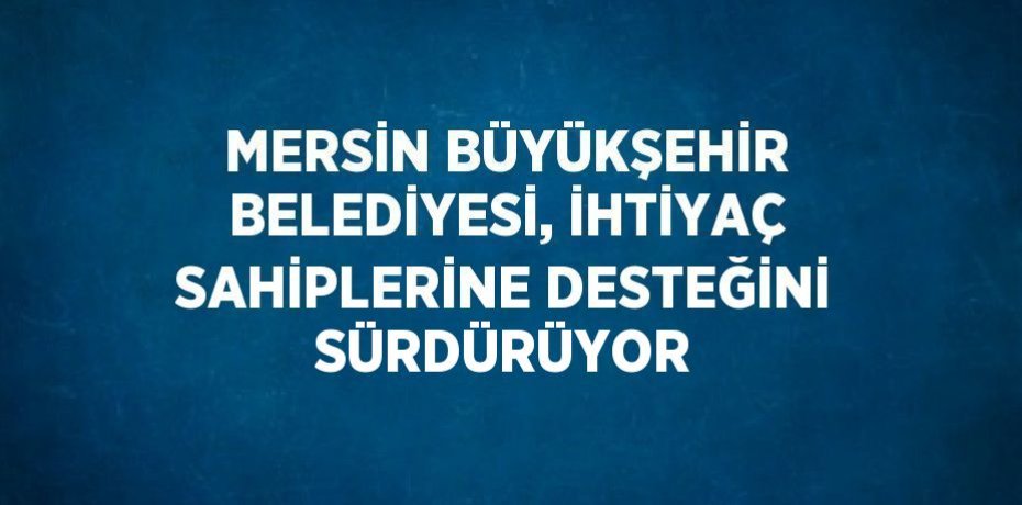 MERSİN BÜYÜKŞEHİR BELEDİYESİ, İHTİYAÇ SAHİPLERİNE DESTEĞİNİ SÜRDÜRÜYOR