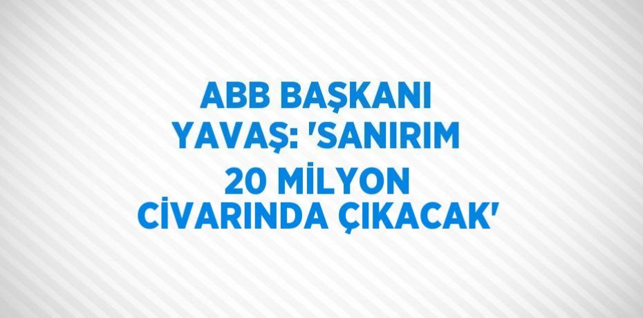 ABB BAŞKANI YAVAŞ: 'SANIRIM 20 MİLYON CİVARINDA ÇIKACAK'